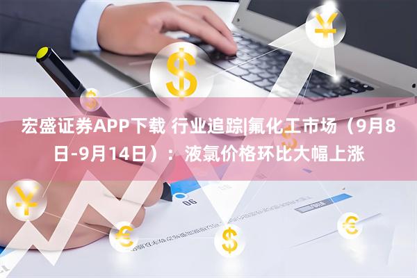 宏盛证券APP下载 行业追踪|氟化工市场（9月8日-9月14日）：液氯价格环比大幅上涨