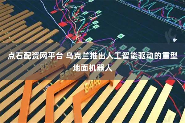 点石配资网平台 乌克兰推出人工智能驱动的重型地面机器人