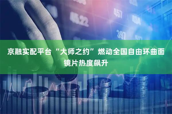京融实配平台 “大师之约” 燃动全国自由环曲面镜片热度飙升
