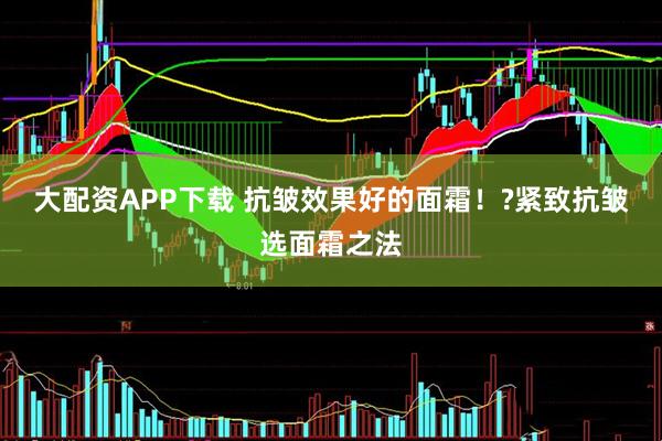 大配资APP下载 抗皱效果好的面霜！?紧致抗皱选面霜之法