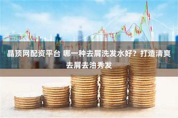 晶顶网配资平台 哪一种去屑洗发水好？打造清爽去屑去油秀发