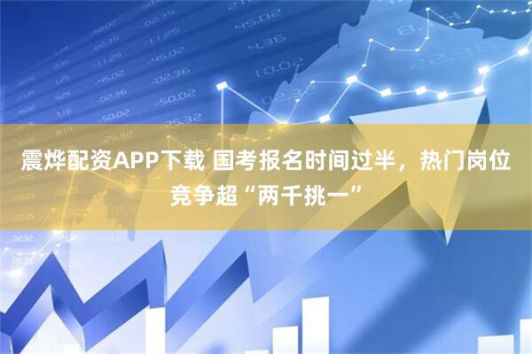 震烨配资APP下载 国考报名时间过半，热门岗位竞争超“两千挑一”