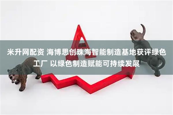 米升网配资 海博思创珠海智能制造基地获评绿色工厂 以绿色制造赋能可持续发展