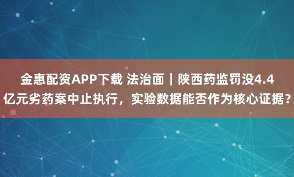 金惠配资APP下载 法治面｜陕西药监罚没4.4亿元劣药案中止执行，实验数据能否作为核心证据？
