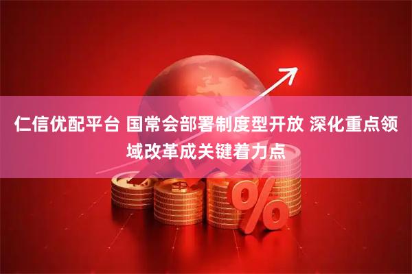 仁信优配平台 国常会部署制度型开放 深化重点领域改革成关键着力点
