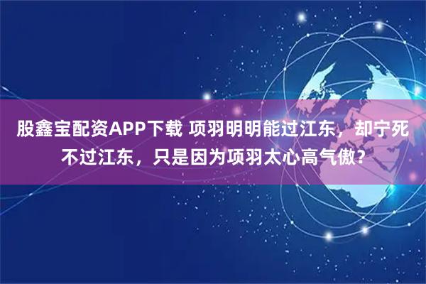 股鑫宝配资APP下载 项羽明明能过江东，却宁死不过江东，只是因为项羽太心高气傲？