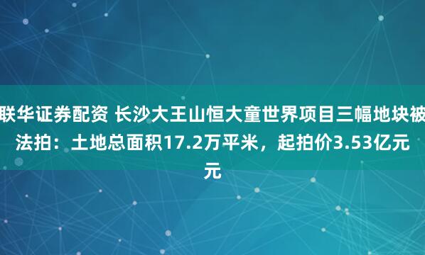 联华证券配资 长沙大王山恒大童世界项目三幅地块被法拍：土地总面积17.2万平米，起拍价3.53亿元