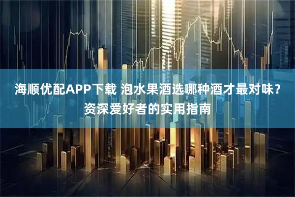 海顺优配APP下载 泡水果酒选哪种酒才最对味？资深爱好者的实用指南