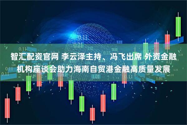 智汇配资官网 李云泽主持、冯飞出席 外资金融机构座谈会助力海南自贸港金融高质量发展