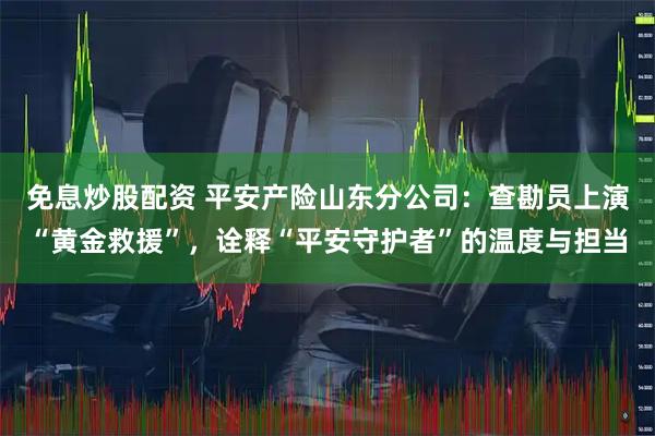 免息炒股配资 平安产险山东分公司：查勘员上演“黄金救援”，诠释“平安守护者”的温度与担当