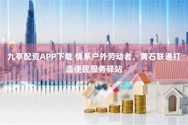九亭配资APP下载 情系户外劳动者，黄石联通打造便民服务驿站