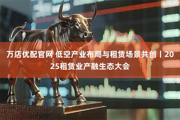 万店优配官网 低空产业布局与租赁场景共创丨2025租赁业产融生态大会