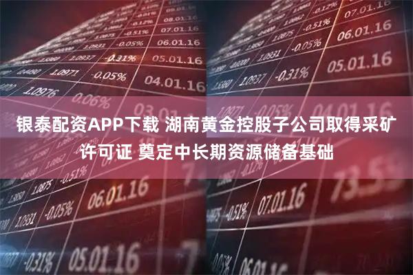 银泰配资APP下载 湖南黄金控股子公司取得采矿许可证 奠定中长期资源储备基础