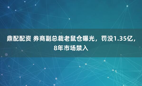鼎配配资 券商副总裁老鼠仓曝光，罚没1.35亿，8年市场禁入