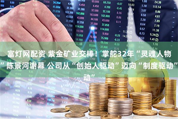 富灯网配资 紫金矿业交棒！掌舵32年“灵魂人物”陈景河谢幕 公司从“创始人驱动”迈向“制度驱动”