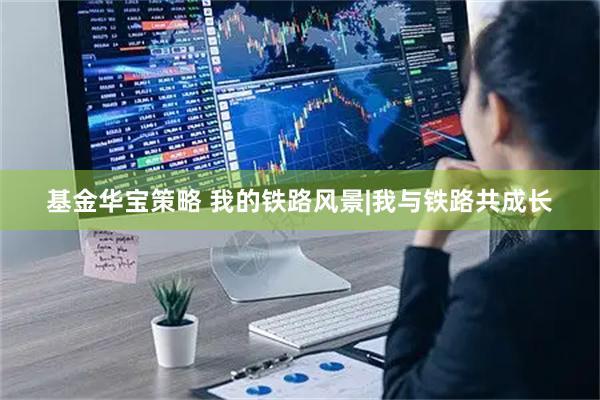 基金华宝策略 我的铁路风景|我与铁路共成长