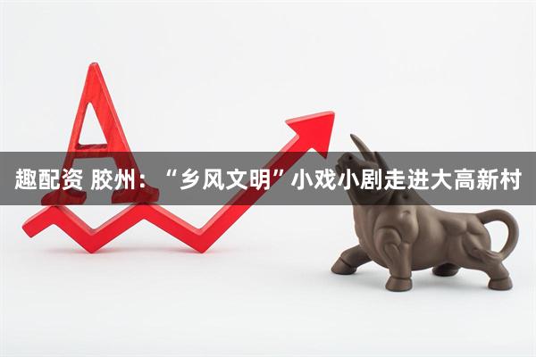 趣配资 胶州：“乡风文明”小戏小剧走进大高新村
