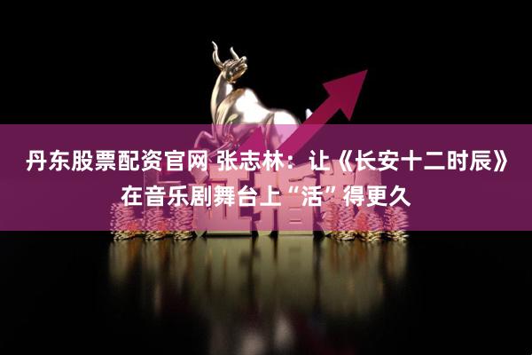 丹东股票配资官网 张志林：让《长安十二时辰》在音乐剧舞台上“活”得更久