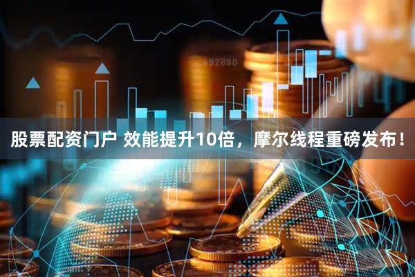 股票配资门户 效能提升10倍，摩尔线程重磅发布！