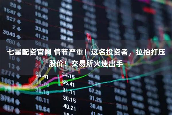 七星配资官网 情节严重！这名投资者，拉抬打压股价！交易所火速出手