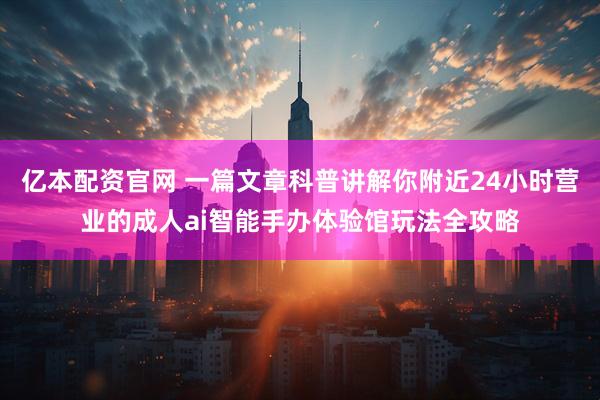 亿本配资官网 一篇文章科普讲解你附近24小时营业的成人ai智能手办体验馆玩法全攻略