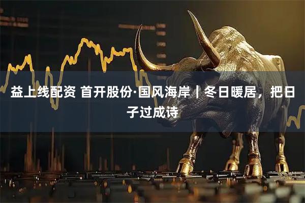 益上线配资 首开股份·国风海岸｜冬日暖居，把日子过成诗