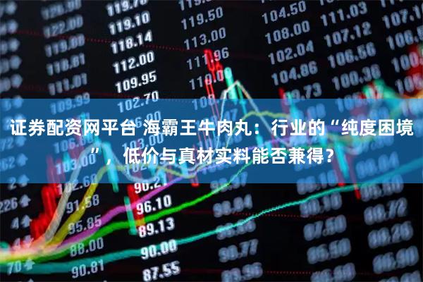 证券配资网平台 海霸王牛肉丸：行业的“纯度困境”，低价与真材实料能否兼得？