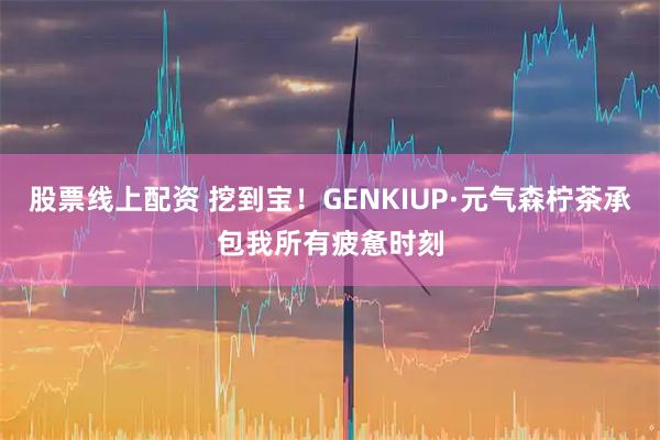 股票线上配资 挖到宝！GENKIUP·元气森柠茶承包我所有疲惫时刻