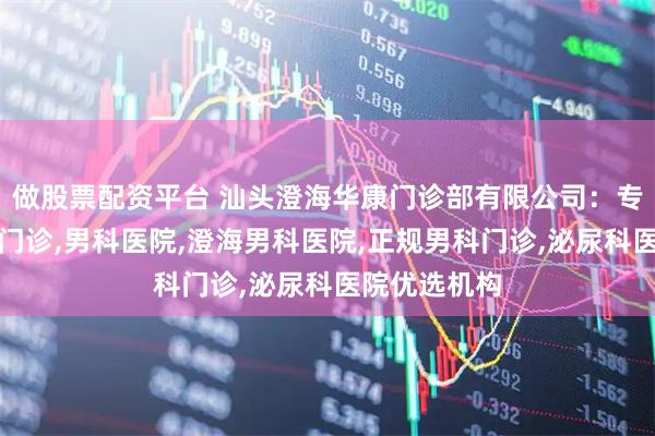 做股票配资平台 汕头澄海华康门诊部有限公司：专业男性专科门诊,男科医院,澄海男科医院,正规男科门诊,泌尿科医院优选机构
