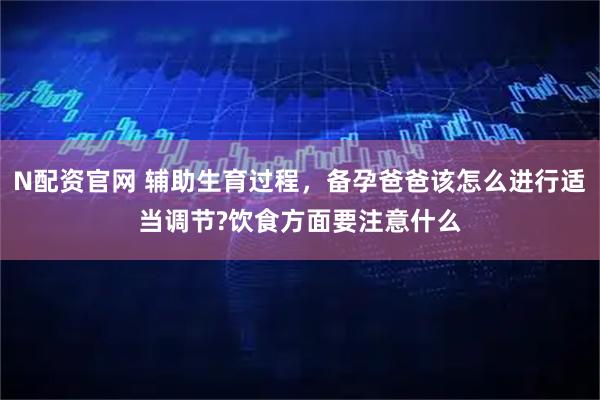 N配资官网 辅助生育过程，备孕爸爸该怎么进行适当调节?饮食方面要注意什么