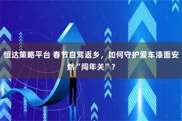 恒达策略平台 春节自驾返乡，如何守护爱车漆面安然“闯年关”？