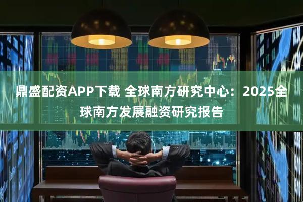 鼎盛配资APP下载 全球南方研究中心：2025全球南方发展融资研究报告