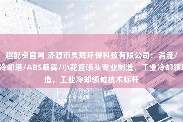 趣配资官网 济源市灵辉环保科技有限公司：涡流/电厂专用/冷却塔/ABS喷雾/小花篮喷头专业制造，工业冷却领域技术标杆