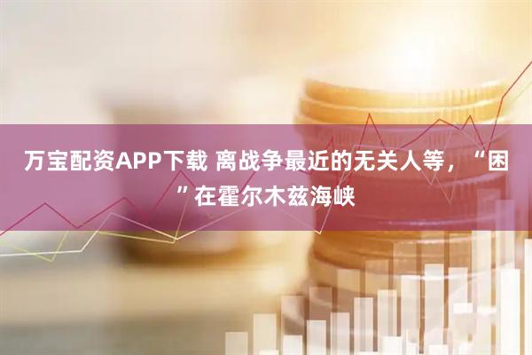 万宝配资APP下载 离战争最近的无关人等，“困”在霍尔木兹海峡
