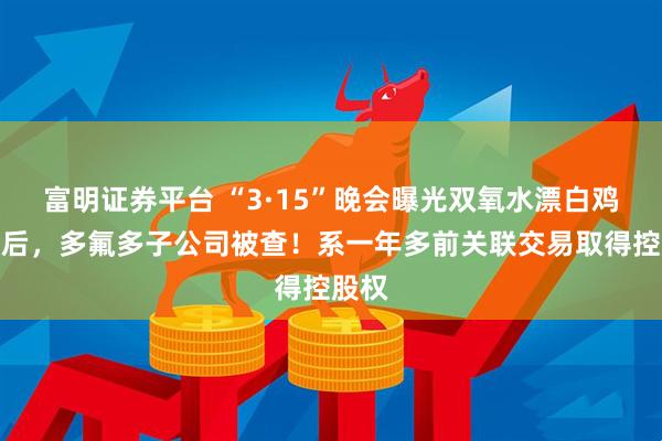 富明证券平台 “3·15”晚会曝光双氧水漂白鸡爪背后，多氟多子公司被查！系一年多前关联交易取得控股权