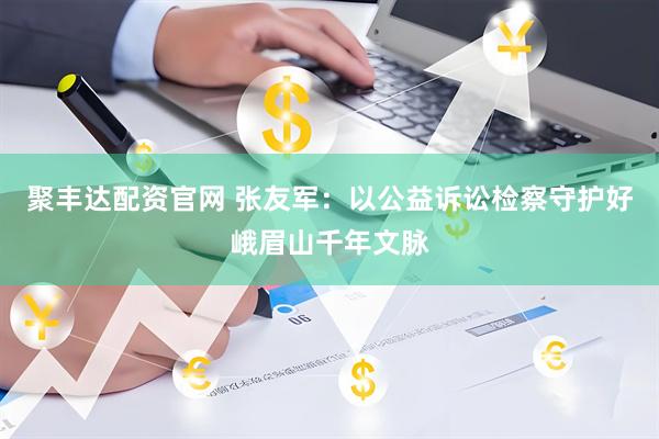 聚丰达配资官网 张友军：以公益诉讼检察守护好峨眉山千年文脉