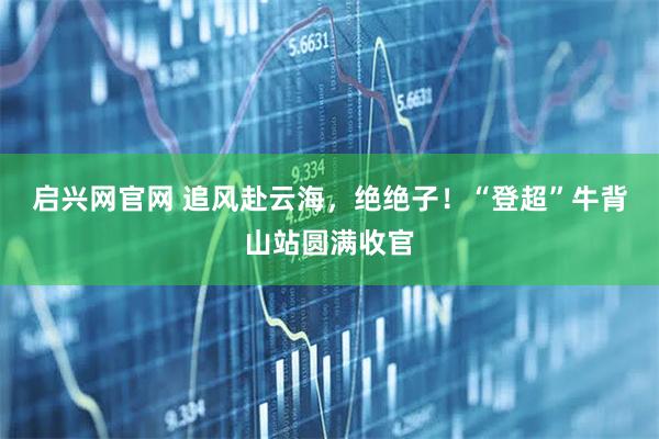 启兴网官网 追风赴云海，绝绝子！“登超”牛背山站圆满收官
