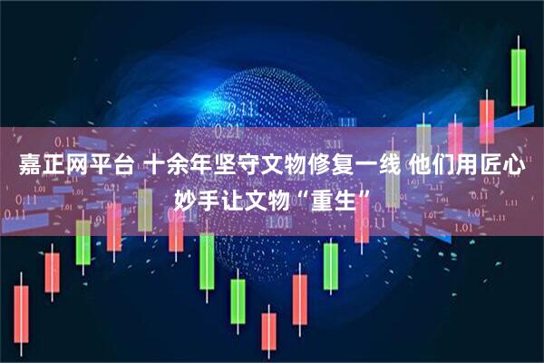嘉正网平台 十余年坚守文物修复一线 他们用匠心妙手让文物“重生”
