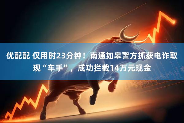 优配配 仅用时23分钟！南通如皋警方抓获电诈取现“车手”，成功拦截14万元现金