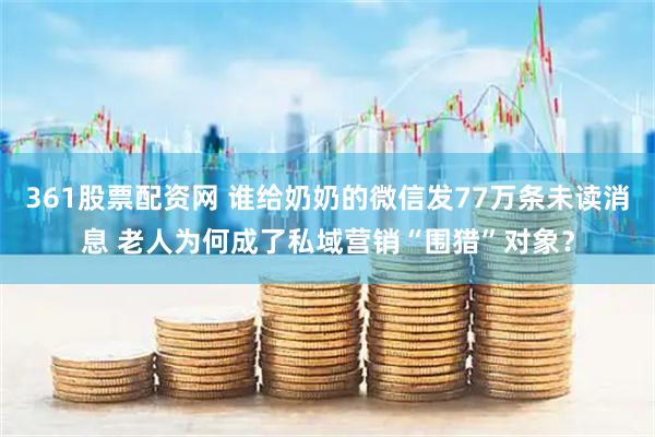 361股票配资网 谁给奶奶的微信发77万条未读消息 老人为何成了私域营销“围猎”对象？