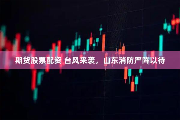 期货股票配资 台风来袭，山东消防严阵以待
