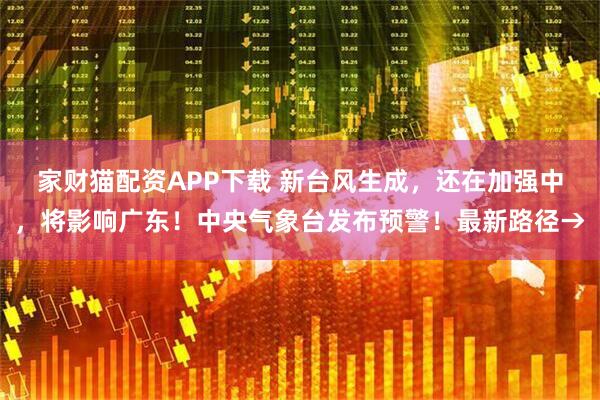 家财猫配资APP下载 新台风生成，还在加强中，将影响广东！中央气象台发布预警！最新路径→