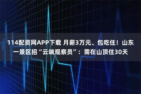114配资网APP下载 月薪3万元、包吃住！山东一景区招“云端观察员”：需在山顶住30天