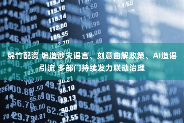 绵竹配资 编造涉灾谣言、刻意曲解政策、AI造谣引流 多部门持续发力联动治理